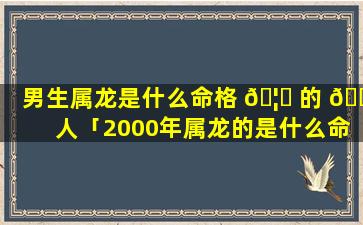 男生属龙是什么命格 🦁 的 🐈 人「2000年属龙的是什么命格」